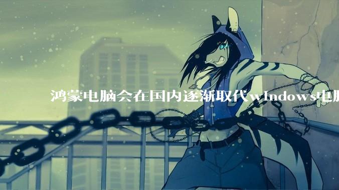 鸿蒙电脑会在国内逐渐取代windows电脑吗？